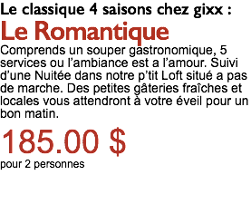 Le classique 4 saisons chez gixx : Le Romantique Comprends un souper gastronomique, 5 services ou l’ambiance est a l’amour. Suivi d’une Nuitée dans notre p’tit Loft situé a pas de marche. Des petites gâteries fraîches et locales vous attendront à votre éveil pour un bon matin. 185.00 $ pour 2 personnes 
