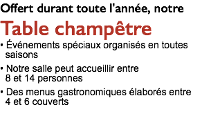 Offert durant toute l'année, notre Table champêtre • Événements spéciaux organisés en toutes saisons • Notre salle peut accueillir entre 8 et 14 personnes • Des menus gastronomiques élaborés entre 4 et 6 couverts 